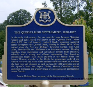 Queen's Bush Settlement, 1820-1867. In the early 19th century the vast unsettled area between Waterloo County and Lake Huron was known as the &quot;Queen's Bush.&quot; More than 1,500 free and formerly enslaved Blacks pioneered scattered farms throughout the Queen’s Bush, starting in about 1820. Many settled along the Peel and Wellesley Township border, with Glen Allan, Hawkesville and Wallenstein as important centres. Working together, these resilient settlers built churches, schools, and a strong and vibrant community life. American missionaries taught local Black children at the Mount Hope and Mount Pleasant schools. In the 1840s the government ordered the district surveyed and many of the settlers could not afford to purchase the land they had pioneered so hard to clear. By 1850 migration out of the Bush had begun. Today African Canadians whose ancestors pioneered the Queen’s Bush are represented in communities across Ontario. Ontario Heritage Trust, an agency of the Government of Ontario. Wellington County Museum and Archive.